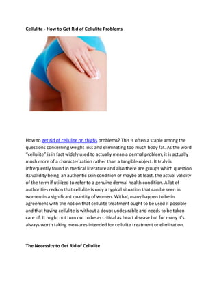 Cellulite - How to Get Rid of Cellulite Problems




How to get rid of cellulite on thighs problems? This is often a staple among the
questions concerning weight loss and eliminating too much body fat. As the word
“cellulite” is in fact widely used to actually mean a dermal problem, it is actually
much more of a characterization rather than a tangible object. It truly is
infrequently found in medical literature and also there are groups which question
its validity being an authentic skin condition or maybe at least, the actual validity
of the term if utilized to refer to a genuine dermal health condition. A lot of
authorities reckon that cellulite is only a typical situation that can be seen in
women-in a significant quantity of women. Withal, many happen to be in
agreement with the notion that cellulite treatment ought to be used if possible
and that having cellulite is without a doubt undesirable and needs to be taken
care of. It might not turn out to be as critical as heart disease but for many it's
always worth taking measures intended for cellulite treatment or elimination.



The Necessity to Get Rid of Cellulite
 