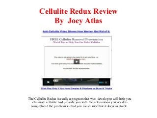 Cellulite Redux Review
By Joey Atlas
The Cellulite Redux is really a program that was develop to will help you
eliminate cellulite and provide you with the information you need to
comprehend the problem so that you can ensure that it stays in check.
 