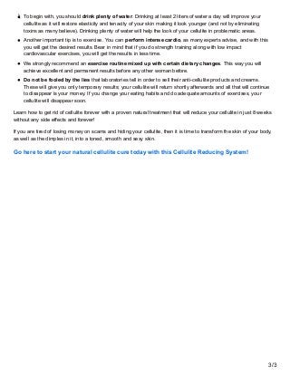 To begin with, you should drink plenty of water. Drinking at least 2 liters of water a day will improve your
cellulite as ...