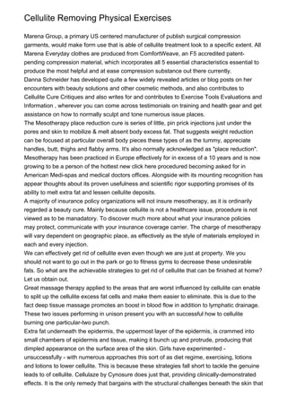 Cellulite Removing Physical Exercises

Marena Group, a primary US centered manufacturer of publish surgical compression
garments, would make form use that is able of cellulite treatment look to a specific extent. All
Marena Everyday clothes are produced from ComfortWeave, an F5 accredited patent-
pending compression material, which incorporates all 5 essential characteristics essential to
produce the most helpful and at ease compression substance out there currently.
Danna Schneider has developed quite a few widely revealed articles or blog posts on her
encounters with beauty solutions and other cosmetic methods, and also contributes to
Cellulite Cure Critiques and also writes for and contributes to Exercise Tools Evaluations and
Information , wherever you can come across testimonials on training and health gear and get
assistance on how to normally sculpt and tone numerous issue places.
The Mesotherapy place reduction cure is series of little, pin prick injections just under the
pores and skin to mobilize & melt absent body excess fat. That suggests weight reduction
can be focused at particular overall body pieces these types of as the tummy, appreciate
handles, butt, thighs and flabby arms. It's also normally acknowledged as "place reduction".
Mesotherapy has been practiced in Europe effectively for in excess of a 10 years and is now
growing to be a person of the hottest new click here procedured becoming asked for in
American Medi-spas and medical doctors offices. Alongside with its mounting recognition has
appear thoughts about its proven usefulness and scientific rigor supporting promises of its
ability to melt extra fat and lessen cellulite deposits.
A majority of insurance policy organizations will not insure mesotherapy, as it is ordinarily
regarded a beauty cure. Mainly because cellulite is not a healthcare issue, procedure is not
viewed as to be manadatory. To discover much more about what your insurance policies
may protect, communicate with your insurance coverage carrier. The charge of mesotherapy
will vary dependent on geographic place, as effectively as the style of materials employed in
each and every injection.
We can effectively get rid of cellulite even even though we are just at property. We you
should not want to go out in the park or go to fitness gyms to decrease these undesirable
fats. So what are the achievable strategies to get rid of cellulite that can be finished at home?
Let us obtain out.
Great massage therapy applied to the areas that are worst influenced by cellulite can enable
to split up the cellulite excess fat cells and make them easier to eliminate. this is due to the
fact deep tissue massage promotes an boost in blood flow in addition to lymphatic drainage.
These two issues performing in unison present you with an successful how to cellulite
burning one particular-two punch.
Extra fat underneath the epidermis, the uppermost layer of the epidermis, is crammed into
small chambers of epidermis and tissue, making it bunch up and protrude, producing that
dimpled appearance on the surface area of the skin. Girls have experimented -
unsuccessfully - with numerous approaches this sort of as diet regime, exercising, lotions
and lotions to lower cellulite. This is because these strategies fall short to tackle the genuine
leads to of cellulite. Cellulaze by Cynosure does just that, providing clinically-demonstrated
effects. It is the only remedy that bargains with the structural challenges beneath the skin that
 