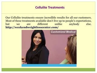 Cellulite Treatments
Our Cellulite treatments ensure incredible results for all our customers.
Most of these treatments available don’t live up to people’s expectations,
but we are different unlike anybody else.
http://weekendweightlosscenter.com/
 