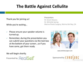 The Battle Against Cellulite

                                           Presenters
Thank you for joining us!                  Dr. Grant Stevens
                                           Dr. Michelle Spring
While you’re waiting…                      Marina Plastic Surgery, Marina Del Rey, CA



   Please ensure your speaker volume is
    turned up.
   Remember, during the presentation you
    can submit your questions via the text box
    at the bottom of your screen…so if you
    have some, get them ready.
                                                            www.cellulitesurgeon.com

We will begin shortly.

Presented by                                          Sponsored by
 