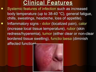 Clinical FeaturesClinical Features
 Systemic features of infectionSystemic features of infection such as increasedsuch as increased
body temperature (up to 38-40 °C), general fatigue,body temperature (up to 38-40 °C), general fatigue,
chills, sweatings, headache, loss of appetite).chills, sweatings, headache, loss of appetite).
 Inflammatory signs -Inflammatory signs - dolordolor (localized pain),(localized pain), calorcalor
(increase local tissue temperature),(increase local tissue temperature), ruborrubor (skin(skin
redness/hyperemia),redness/hyperemia), tumortumor (either clear or non-clear(either clear or non-clear
bordered tissue swelling),bordered tissue swelling), functio laesafunctio laesa (diminish(diminish
affected function).affected function).
 