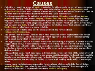 CausesCauses
1.1. Cellulitis is caused by a type ofCellulitis is caused by a type of bacteriabacteria entering the skin, usually by way of a cut, abrasion,entering the skin, usually by way of a cut, abrasion,
or break in the skin. This break does not need to be visible.or break in the skin. This break does not need to be visible. Group AGroup A StreptococcusStreptococcus andand
StaphylococcusStaphylococcus are the most common of these bacteria, which are part of the normal flora ofare the most common of these bacteria, which are part of the normal flora of
the skin but cause no actual infection while on the skin's outer surface.the skin but cause no actual infection while on the skin's outer surface.
2.2. Predisposing conditions for cellulitis include insect bites,Predisposing conditions for cellulitis include insect bites, blisteringblistering, animal bite,, animal bite, tattoostattoos,,
pruriticpruritic (itchy) skin rash, recent(itchy) skin rash, recent surgerysurgery,, athlete's footathlete's foot,, dry skindry skin,, eczemaeczema, injecting drugs, injecting drugs
(especially subcutaneous or intramuscular injection or where an attempted IV injection(especially subcutaneous or intramuscular injection or where an attempted IV injection
"misses" or blows the vein), pregnancy, diabetes and obesity, which can affect circulation, as"misses" or blows the vein), pregnancy, diabetes and obesity, which can affect circulation, as
well as burns andwell as burns and boilsboils, though there is debate as to whether minor foot lesions contribute., though there is debate as to whether minor foot lesions contribute.
Spider bitesSpider bites are also known to cause cellulitis.are also known to cause cellulitis.
3.3. Occurrences of cellulitis may also be associated with the rare conditionOccurrences of cellulitis may also be associated with the rare condition
Hidradenitis SuppurativaHidradenitis Suppurativa..
4.4. The photos shown here of Cellulitis are of mild cases and are not representative of earlierThe photos shown here of Cellulitis are of mild cases and are not representative of earlier
stages of the disease. Usually the itch and/or rash appears a little after it vanishes leavingstages of the disease. Usually the itch and/or rash appears a little after it vanishes leaving
only a small mark which is commonly ignored.only a small mark which is commonly ignored.
5.5. The appearance of the skin will assist a doctor in determining a diagnosis. A doctor may alsoThe appearance of the skin will assist a doctor in determining a diagnosis. A doctor may also
suggest blood tests, a wound culture or other tests to help rule out a blood clot deep in thesuggest blood tests, a wound culture or other tests to help rule out a blood clot deep in the
veins of the legs. Cellulitis in the lower leg is characterized by signs and symptoms that mayveins of the legs. Cellulitis in the lower leg is characterized by signs and symptoms that may
be similar to those of a clot occurring deep in the veins, such as warmth, pain and swellingbe similar to those of a clot occurring deep in the veins, such as warmth, pain and swelling
(inflammation).(inflammation).
6.6. This reddened skin or rash may signal a deeper, more serious infection of the inner layers ofThis reddened skin or rash may signal a deeper, more serious infection of the inner layers of
skin. Once below the skin, the bacteria can spread rapidly, entering the lymph nodes and theskin. Once below the skin, the bacteria can spread rapidly, entering the lymph nodes and the
bloodstream and spreading throughout the body.This can result in flu like symptoms with abloodstream and spreading throughout the body.This can result in flu like symptoms with a
high temperature and sweating or feeling very cold with shaking as the sufferer cannot gethigh temperature and sweating or feeling very cold with shaking as the sufferer cannot get
warm.warm.
7.7. In rare cases, the infection can spread to the deep layer of tissue called the fascial lining.In rare cases, the infection can spread to the deep layer of tissue called the fascial lining.
Necrotizing fasciitisNecrotizing fasciitis, also called by the media "flesh-eating bacteria," is an example of a, also called by the media "flesh-eating bacteria," is an example of a
deep-layer infection. It represents an extremedeep-layer infection. It represents an extreme medical emergencymedical emergency..
 