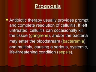 PrognosisPrognosis
Antibiotic therapy usually provides promptAntibiotic therapy usually provides prompt
and complete resolution of cellulitis. If leftand complete resolution of cellulitis. If left
untreated, cellulitis can occasionally killuntreated, cellulitis can occasionally kill
the tissue (the tissue (gangrenegangrene), and/or the bacteria), and/or the bacteria
may enter the bloodstream (may enter the bloodstream (bacteremiabacteremia))
and multiply, causing a serious, systemic,and multiply, causing a serious, systemic,
life-threatening condition (life-threatening condition (sepsissepsis).).
 