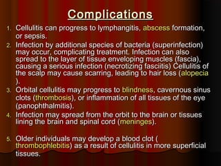 ComplicationsComplications
1.1. Cellulitis can progress to lymphangitis,Cellulitis can progress to lymphangitis, abscessabscess formation,formation,
or sepsis.or sepsis.
2.2. Infection by additional species of bacteria (superinfection)Infection by additional species of bacteria (superinfection)
may occur, complicating treatment. Infection can alsomay occur, complicating treatment. Infection can also
spread to the layer of tissue enveloping muscles (fascia),spread to the layer of tissue enveloping muscles (fascia),
causing a serious infection (necrotizing fasciitis) Cellulitis ofcausing a serious infection (necrotizing fasciitis) Cellulitis of
the scalp may cause scarring, leading to hair loss (the scalp may cause scarring, leading to hair loss (alopeciaalopecia
).).
3.3. Orbital cellulitis may progress toOrbital cellulitis may progress to blindnessblindness, cavernous sinus, cavernous sinus
clots (clots (thrombosisthrombosis), or inflammation of all tissues of the eye), or inflammation of all tissues of the eye
(panophthalmitis).(panophthalmitis).
4.4. Infection may spread from the orbit to the brain or tissuesInfection may spread from the orbit to the brain or tissues
lining the brain and spinal cord (lining the brain and spinal cord (meningesmeninges).).
5.5. Older individuals may develop a blood clot (Older individuals may develop a blood clot (
thrombophlebitisthrombophlebitis) as a result of cellulitis in more superficial) as a result of cellulitis in more superficial
tissues.tissues.
 