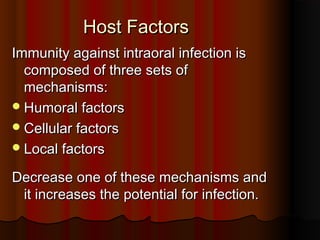 Host FactorsHost Factors
Immunity against intraoral infection isImmunity against intraoral infection is
composed of three sets ofcomposed of three sets of
mechanisms:mechanisms:
Humoral factorsHumoral factors
Cellular factorsCellular factors
Local factorsLocal factors
Decrease one of these mechanisms andDecrease one of these mechanisms and
it increases the potential for infection.it increases the potential for infection.
 