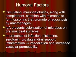 Humoral FactorsHumoral Factors
Circulating immunoglobulins, along withCirculating immunoglobulins, along with
complement, combine with microbes tocomplement, combine with microbes to
form opsonins that promote phagocytosisform opsonins that promote phagocytosis
by macrophages.by macrophages.
IgA prevents colonization of microbes onIgA prevents colonization of microbes on
oral mucosal surfaces.oral mucosal surfaces.
In presence of infection, histamine,In presence of infection, histamine,
serotonin, prostaglandins supportserotonin, prostaglandins support
inflammationinflammation →→ vasodilation and increasedvasodilation and increased
vascular permeability.vascular permeability.
 