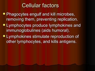 Cellular factorsCellular factors
Phagocytes engulf and kill microbes,Phagocytes engulf and kill microbes,
removing them, preventing replication.removing them, preventing replication.
Lymphocytes produce lymphokines andLymphocytes produce lymphokines and
immunoglobulines (aids humoral).immunoglobulines (aids humoral).
Lymphokines stimulate reproduction ofLymphokines stimulate reproduction of
other lymphocytes, and kills antigens.other lymphocytes, and kills antigens.
 