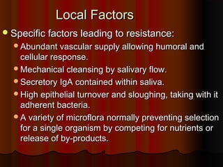 Local FactorsLocal Factors
Specific factors leading to resistance:Specific factors leading to resistance:
Abundant vascular supply allowing humoral andAbundant vascular supply allowing humoral and
cellular response.cellular response.
Mechanical cleansing by salivary flow.Mechanical cleansing by salivary flow.
Secretory IgA contained within saliva.Secretory IgA contained within saliva.
High epithelial turnover and sloughing, taking with itHigh epithelial turnover and sloughing, taking with it
adherent bacteria.adherent bacteria.
A variety of microflora normally preventing selectionA variety of microflora normally preventing selection
for a single organism by competing for nutrients orfor a single organism by competing for nutrients or
release of by-products.release of by-products.
 
