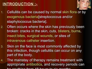 1.1. Cellulitis can be caused by normalCellulitis can be caused by normal skin floraskin flora or byor by
exogenous bacteriaexogenous bacteria[[streptococcus and/orstreptococcus and/or
staphylococcus bacteria]staphylococcus bacteria]..
2.2. Often occurs where the skin has previously beenOften occurs where the skin has previously been
broken: cracks in the skin, cuts,broken: cracks in the skin, cuts, blistersblisters,, burnsburns,,
insect bitesinsect bites,, surgical woundssurgical wounds, or sites of, or sites of
intravenousintravenous cathetercatheter insertion.insertion.
3.3. Skin on the face is most commonly affected bySkin on the face is most commonly affected by
this infection, though cellulitis can occur on anythis infection, though cellulitis can occur on any
part of the body.part of the body.
4.4. The mainstay of therapy remains treatment withThe mainstay of therapy remains treatment with
appropriateappropriate antibioticsantibiotics, and recovery periods can, and recovery periods can
INTRODUCTION :-
 