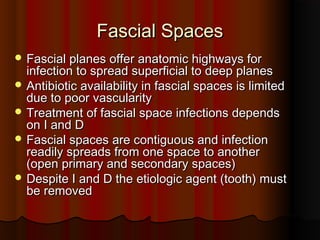 Fascial SpacesFascial Spaces
 Fascial planes offer anatomic highways forFascial planes offer anatomic highways for
infection to spread superficial to deep planesinfection to spread superficial to deep planes
 Antibiotic availability in fascial spaces is limitedAntibiotic availability in fascial spaces is limited
due to poor vascularitydue to poor vascularity
 Treatment of fascial space infections dependsTreatment of fascial space infections depends
on I and Don I and D
 Fascial spaces are contiguous and infectionFascial spaces are contiguous and infection
readily spreads from one space to anotherreadily spreads from one space to another
(open primary and secondary spaces)(open primary and secondary spaces)
 Despite I and D the etiologic agent (tooth) mustDespite I and D the etiologic agent (tooth) must
be removedbe removed
 