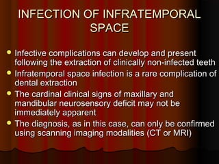 INFECTION OF INFRATEMPORALINFECTION OF INFRATEMPORAL
SPACESPACE
 Infective complications can develop and presentInfective complications can develop and present
following the extraction of clinically non-infected teethfollowing the extraction of clinically non-infected teeth
 Infratemporal space infection is a rare complication ofInfratemporal space infection is a rare complication of
dental extractiondental extraction
 The cardinal clinical signs of maxillary andThe cardinal clinical signs of maxillary and
mandibular neurosensory deficit may not bemandibular neurosensory deficit may not be
immediately apparentimmediately apparent
 The diagnosis, as in this case, can only be confirmedThe diagnosis, as in this case, can only be confirmed
using scanning imaging modalities (CT or MRI)using scanning imaging modalities (CT or MRI)
 