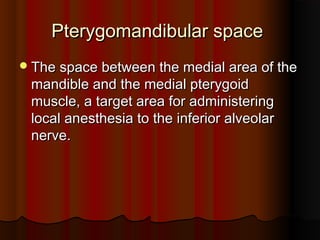 Pterygomandibular spacePterygomandibular space
The space between the medial area of theThe space between the medial area of the
mandible and the medial pterygoidmandible and the medial pterygoid
muscle, a target area for administeringmuscle, a target area for administering
local anesthesia to the inferior alveolarlocal anesthesia to the inferior alveolar
nerve.nerve.
 
