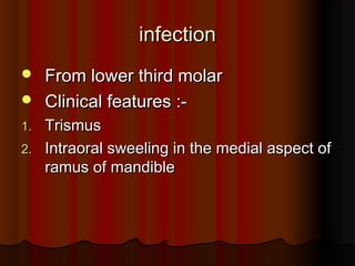 infectioninfection
 From lower third molarFrom lower third molar
 Clinical features :-Clinical features :-
1.1. TrismusTrismus
2.2. Intraoral sweeling in the medial aspect ofIntraoral sweeling in the medial aspect of
ramus of mandibleramus of mandible
 