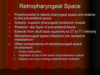 Retropharyngeal SpaceRetropharyngeal Space
1.1. Posteromedial to lateral pharyngeal space and anteriorPosteromedial to lateral pharyngeal space and anterior
to the prevertebral spaceto the prevertebral space
2.2. Anterior: superior pharyngeal constrictor muscleAnterior: superior pharyngeal constrictor muscle
3.3. Posterior: alar layer of prevertebral fasciaPosterior: alar layer of prevertebral fascia
4.4. Extends from skull base superiorly to C7 to T1 inferiorlyExtends from skull base superiorly to C7 to T1 inferiorly
5.5. Retropharyngeal space infections can spread toRetropharyngeal space infections can spread to
mediastinummediastinum
6.6. Other complications of retropharyngeal spaceOther complications of retropharyngeal space
involvement:involvement:
1.1. Airway obstructionAirway obstruction
2.2. Aspiration of pus in the event of spontaneous ruptureAspiration of pus in the event of spontaneous rupture
3.3. Rupture can occur during endotracheal intubationRupture can occur during endotracheal intubation
 
