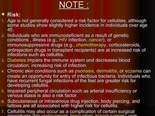 NOTE :NOTE :
 Risk:Risk:
1.1. Age is not generally considered a risk factor for cellulites, althoughAge is not generally considered a risk factor for cellulites, although
some studies show slightly higher incidence in individuals over agesome studies show slightly higher incidence in individuals over age
45.45.
2.2. Individuals who are immunodeficient as a result of geneticIndividuals who are immunodeficient as a result of genetic
conditions , illness (e.g.,conditions , illness (e.g., HIVHIV infection,infection, cancercancer), or), or
immunosuppressive drugs (e.g.,immunosuppressive drugs (e.g., chemotherapychemotherapy, corticosteroids,, corticosteroids,
antirejection drugs in transplant recipients) are at increased risk ofantirejection drugs in transplant recipients) are at increased risk of
infections such as cellulitis.infections such as cellulitis.
3.3. DiabetesDiabetes impairs the immune system and decreases bloodimpairs the immune system and decreases blood
circulation, increasing risk of infection.circulation, increasing risk of infection.
4.4. Chronic skin conditions such asChronic skin conditions such as psoriasispsoriasis,, dermatitisdermatitis, or, or eczemaeczema cancan
create an opportunity for entry of infectious bacteria. Individuals whocreate an opportunity for entry of infectious bacteria. Individuals who
have recurrent fungal infections of the feet are greater risk forhave recurrent fungal infections of the feet are greater risk for
developing cellulitis.developing cellulitis.
5.5. Impaired peripheral circulation such as arterial insufficiency orImpaired peripheral circulation such as arterial insufficiency or
venous stasis is also a risk factor.venous stasis is also a risk factor.
6.6. Subcutaneous or intravenous drug injection, body piercing, andSubcutaneous or intravenous drug injection, body piercing, and
tattoos are all associated with higher risk for cellulitis.tattoos are all associated with higher risk for cellulitis.
7.7. Cellulitis may also occur as a complication of certain surgicalCellulitis may also occur as a complication of certain surgical
 