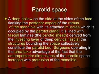 Parotid spaceParotid space
 AA deepdeep hollowhollow on theon the sideside at the sides of theat the sides of the faceface
flanking theflanking the posteriorposterior aspectaspect of theof the ramusramus
of the mandibleof the mandible with its attachedwith its attached musclesmuscles which iswhich is
occupied by theoccupied by the parotid glandparotid gland; it is lined with; it is lined with
fascialfascial laminae (thelaminae (the parotid sheathparotid sheath) derived from) derived from
thethe investing layerinvesting layer of deepof deep cervical fasciacervical fascia; the; the
structuresstructures bounding thebounding the spacespace collectivelycollectively
constitute theconstitute the parotid bedparotid bed.. SurgeonsSurgeons operating inoperating in
thethe areaarea taketake advantage of the fact that theadvantage of the fact that the
anteroposterioranteroposterior dimensionsdimensions of theof the parotidparotid spacespace
increaseincrease withwith protrusionprotrusion of theof the mandiblemandible..
 