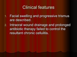 Clinical featuresClinical features
1.1. Facial swelling and progressive trismusFacial swelling and progressive trismus
are described.are described.
2.2. Intraoral wound drainage and prolongedIntraoral wound drainage and prolonged
antibiotic therapy failed to control theantibiotic therapy failed to control the
resultant chronic cellulitis.resultant chronic cellulitis.
 