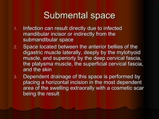 Submental spaceSubmental space
1.1. Infection can result directly due to infectedInfection can result directly due to infected
mandibular incisor or indirectly from themandibular incisor or indirectly from the
submandibular spacesubmandibular space
2.2. Space located between the anterior bellies of theSpace located between the anterior bellies of the
digastric muscle laterally, deeply by the mylohyoiddigastric muscle laterally, deeply by the mylohyoid
muscle, and superiorly by the deep cervical fascia,muscle, and superiorly by the deep cervical fascia,
the platysma muscle, the superficial cervical fascia,the platysma muscle, the superficial cervical fascia,
and the skinand the skin
3.3. Dependent drainage of this space is performed byDependent drainage of this space is performed by
placing a horizontal incision in the most dependentplacing a horizontal incision in the most dependent
area of the swelling extraorally with a cosmetic scararea of the swelling extraorally with a cosmetic scar
being the resultbeing the result
 