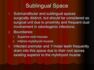 Sublingual SpaceSublingual Space
1.1. Submandibular and sublingual spacesSubmandibular and sublingual spaces
surgically distinct, but should be considered assurgically distinct, but should be considered as
surgical unit due to proximity and frequent dualsurgical unit due to proximity and frequent dual
involvement in odontogenic infections.involvement in odontogenic infections.
2.2. Boundaries:Boundaries:
1.1. Superior-oral mucosaSuperior-oral mucosa
2.2. Inferior-mylohyoid muscleInferior-mylohyoid muscle
3.3. Infected premolar and 1Infected premolar and 1stst
molar teeth frequentlymolar teeth frequently
drain into this space due to their root apicesdrain into this space due to their root apices
existing superior to the mylohyoid muscleexisting superior to the mylohyoid muscle
 