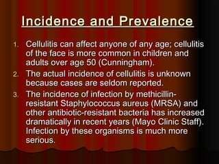 Incidence and PrevalenceIncidence and Prevalence
1.1. Cellulitis can affect anyone of any age; cellulitisCellulitis can affect anyone of any age; cellulitis
of the face is more common in children andof the face is more common in children and
adults over age 50 (Cunningham).adults over age 50 (Cunningham).
2.2. The actual incidence of cellulitis is unknownThe actual incidence of cellulitis is unknown
because cases are seldom reported.because cases are seldom reported.
3.3. The incidence of infection by methicillin-The incidence of infection by methicillin-
resistant Staphylococcus aureus (MRSA) andresistant Staphylococcus aureus (MRSA) and
other antibiotic-resistant bacteria has increasedother antibiotic-resistant bacteria has increased
dramatically in recent years (Mayo Clinic Staff).dramatically in recent years (Mayo Clinic Staff).
Infection by these organisms is much moreInfection by these organisms is much more
serious.serious.
 