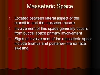 Masseteric SpaceMasseteric Space
1.1. Located between lateral aspect of theLocated between lateral aspect of the
mandible and the masseter musclemandible and the masseter muscle
2.2. Involvement of this space generally occursInvolvement of this space generally occurs
from buccal space primary involvementfrom buccal space primary involvement
3.3. Signs of involvement of the masseteric spaceSigns of involvement of the masseteric space
include trismus and posterior-inferior faceinclude trismus and posterior-inferior face
swellingswelling
 