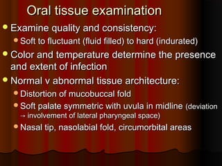 Oral tissue examinationOral tissue examination
Examine quality and consistency:Examine quality and consistency:
Soft to fluctuant (fluid filled) to hard (indurated)Soft to fluctuant (fluid filled) to hard (indurated)
Color and temperature determine the presenceColor and temperature determine the presence
and extent of infectionand extent of infection
Normal v abnormal tissue architecture:Normal v abnormal tissue architecture:
Distortion of mucobuccal foldDistortion of mucobuccal fold
Soft palate symmetric with uvula in midlineSoft palate symmetric with uvula in midline (deviation(deviation
→ involvement of lateral pharyngeal space)→ involvement of lateral pharyngeal space)
Nasal tip, nasolabial fold, circumorbital areasNasal tip, nasolabial fold, circumorbital areas
 