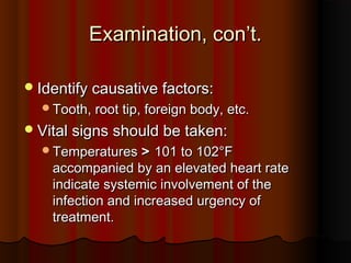 Examination, con’t.Examination, con’t.
Identify causative factors:Identify causative factors:
Tooth, root tip, foreign body, etc.Tooth, root tip, foreign body, etc.
Vital signs should be taken:Vital signs should be taken:
TemperaturesTemperatures >> 101 to 102101 to 102°F°F
accompanied by an elevated heart rateaccompanied by an elevated heart rate
indicate systemic involvement of theindicate systemic involvement of the
infection and increased urgency ofinfection and increased urgency of
treatment.treatment.
 
