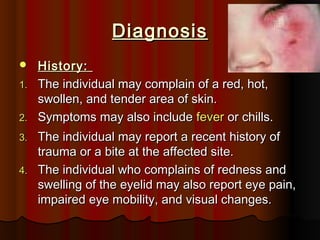 DiagnosisDiagnosis
 History:History:
1.1. The individual may complain of a red, hot,The individual may complain of a red, hot,
swollen, and tender area of skin.swollen, and tender area of skin.
2.2. Symptoms may also includeSymptoms may also include feverfever or chills.or chills.
3.3. The individual may report a recent history ofThe individual may report a recent history of
trauma or a bite at the affected site.trauma or a bite at the affected site.
4.4. The individual who complains of redness andThe individual who complains of redness and
swelling of the eyelid may also report eye pain,swelling of the eyelid may also report eye pain,
impaired eye mobility, and visual changes.impaired eye mobility, and visual changes.
 