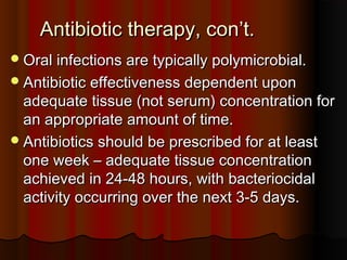 Antibiotic therapy, con’t.Antibiotic therapy, con’t.
Oral infections are typically polymicrobial.Oral infections are typically polymicrobial.
Antibiotic effectiveness dependent uponAntibiotic effectiveness dependent upon
adequate tissue (not serum) concentration foradequate tissue (not serum) concentration for
an appropriate amount of time.an appropriate amount of time.
Antibiotics should be prescribed for at leastAntibiotics should be prescribed for at least
one week – adequate tissue concentrationone week – adequate tissue concentration
achieved in 24-48 hours, with bacteriocidalachieved in 24-48 hours, with bacteriocidal
activity occurring over the next 3-5 days.activity occurring over the next 3-5 days.
 