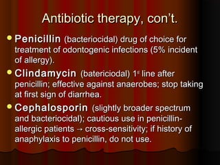 Antibiotic therapy, con’t.Antibiotic therapy, con’t.
PenicillinPenicillin (bacteriocidal) drug of choice for(bacteriocidal) drug of choice for
treatment of odontogenic infections (5% incidenttreatment of odontogenic infections (5% incident
of allergy).of allergy).
ClindamycinClindamycin (batericiodal) 1(batericiodal) 1stst
line afterline after
penicillin; effective against anaerobes; stop takingpenicillin; effective against anaerobes; stop taking
at first sign of diarrhea.at first sign of diarrhea.
CephalosporinCephalosporin (slightly broader spectrum(slightly broader spectrum
and bacteriocidal); cautious use in penicillin-and bacteriocidal); cautious use in penicillin-
allergic patientsallergic patients → cross-sensitivity; if history of→ cross-sensitivity; if history of
anaphylaxis to penicillin, do not use.anaphylaxis to penicillin, do not use.
 