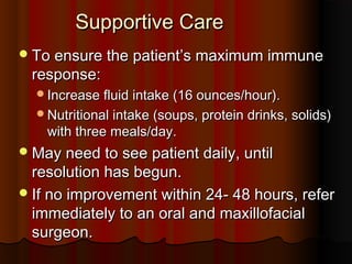 Supportive CareSupportive Care
To ensure the patient’s maximum immuneTo ensure the patient’s maximum immune
response:response:
Increase fluid intake (16 ounces/hour).Increase fluid intake (16 ounces/hour).
Nutritional intake (soups, protein drinks, solids)Nutritional intake (soups, protein drinks, solids)
with three meals/day.with three meals/day.
May need to see patient daily, untilMay need to see patient daily, until
resolution has begun.resolution has begun.
If no improvement within 24- 48 hours, referIf no improvement within 24- 48 hours, refer
immediately to an oral and maxillofacialimmediately to an oral and maxillofacial
surgeon.surgeon.
 