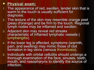  Physical exam:Physical exam:
1.1. The appearance of red, swollen, tender skin that isThe appearance of red, swollen, tender skin that is
warm to the touch is usually sufficient forwarm to the touch is usually sufficient for
diagnosis.diagnosis.
2.2. The texture of the skin may resemble orange peelThe texture of the skin may resemble orange peel
(peau d'orange) and be firm to the touch. Regional(peau d'orange) and be firm to the touch. Regional
lymph nodes may be inflamed and swollen.lymph nodes may be inflamed and swollen.
3.3. Adjacent skin may reveal red streaksAdjacent skin may reveal red streaks
characteristic of inflamed lymphatic vessels (characteristic of inflamed lymphatic vessels (
lymphangitislymphangitis).).
4.4. If the lower leg is affected, symptoms (warmth,If the lower leg is affected, symptoms (warmth,
pain, and swelling) may mimic those of clotpain, and swelling) may mimic those of clot
formation in leg veins (venousformation in leg veins (venous thrombosisthrombosis).).
5.5. Individuals with orbital cellulitis should undergo aIndividuals with orbital cellulitis should undergo a
thorough examination of the face, sinuses, teeth,thorough examination of the face, sinuses, teeth,
mouth, and nasopharynx to identify the source ofmouth, and nasopharynx to identify the source of
infection.infection.
 