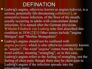 DEFINATIONDEFINATION
 Ludwig's angina, otherwise known as angina ludovici, is aLudwig's angina, otherwise known as angina ludovici, is a
serious, potentially life-threateningserious, potentially life-threatening cellulitiscellulitis[1][1], or, or
connective tissue infection, of the floor of the mouth,connective tissue infection, of the floor of the mouth,
usually occurring in adults with concomitant dentalusually occurring in adults with concomitant dental
infections. It is named after the German physician,infections. It is named after the German physician,
Wilhelm Friedrich von LudwigWilhelm Friedrich von Ludwig who first described thiswho first described this
condition in 1836.condition in 1836.[2][2][3][3] Other names include "anginaOther names include "angina
Maligna" and "Morbus Strangularis".Maligna" and "Morbus Strangularis".
 Ludwig's angina should not be confused withLudwig's angina should not be confused with
angina pectorisangina pectoris, which is also otherwise commonly known, which is also otherwise commonly known
as "as "anginaangina". The word "". The word "anginaangina" comes from the" comes from the GreekGreek
wordword ankhonankhon, meaning "strangling", so in this case,, meaning "strangling", so in this case,
Ludwig's angina refers to the feeling of strangling, not theLudwig's angina refers to the feeling of strangling, not the
feeling of chest pain, though there may be chest pain infeeling of chest pain, though there may be chest pain in
Ludwig's angina if the infection spreads into theLudwig's angina if the infection spreads into the
 