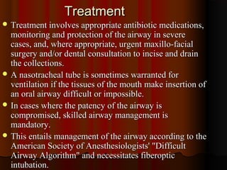 TreatmentTreatment
 Treatment involves appropriate antibiotic medications,Treatment involves appropriate antibiotic medications,
monitoring and protection of the airway in severemonitoring and protection of the airway in severe
cases, and, where appropriate, urgent maxillo-facialcases, and, where appropriate, urgent maxillo-facial
surgery and/or dental consultation to incise and drainsurgery and/or dental consultation to incise and drain
the collections.the collections.
 A nasotracheal tube is sometimes warranted forA nasotracheal tube is sometimes warranted for
ventilation if the tissues of the mouth make insertion ofventilation if the tissues of the mouth make insertion of
an oral airway difficult or impossible.an oral airway difficult or impossible.
 In cases where the patency of the airway isIn cases where the patency of the airway is
compromised, skilled airway management iscompromised, skilled airway management is
mandatory.mandatory.
 This entails management of the airway according to theThis entails management of the airway according to the
American Society of Anesthesiologists' "DifficultAmerican Society of Anesthesiologists' "Difficult
Airway Algorithm" and necessitates fiberopticAirway Algorithm" and necessitates fiberoptic
intubation.intubation.
 