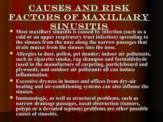 Causes and RiskCauses and Risk
Factors of maxillaryFactors of maxillary
SinusitisSinusitis Most maxillary sinusitis is caused by infection (such as aMost maxillary sinusitis is caused by infection (such as a
cold or an upper respiratory tract infection) spreading tocold or an upper respiratory tract infection) spreading to
the sinuses from the nose along the narrow passages thatthe sinuses from the nose along the narrow passages that
drain mucus from the sinuses into the nose.drain mucus from the sinuses into the nose.
 Allergies to dust, pollen, pet dander; indoor air pollutants,Allergies to dust, pollen, pet dander; indoor air pollutants,
such as cigarette smoke, rug shampoo and formaldehydesuch as cigarette smoke, rug shampoo and formaldehyde
(used in the manufacture of carpeting, particleboard and(used in the manufacture of carpeting, particleboard and
plywood); and outdoor air pollutants all can induceplywood); and outdoor air pollutants all can induce
inflammation.inflammation.
 Excessive dryness in homes and offices from dry-airExcessive dryness in homes and offices from dry-air
heating and air-conditioning systems can also inflame theheating and air-conditioning systems can also inflame the
sinuses.sinuses.
 Immunologic, as well as structural problems, such asImmunologic, as well as structural problems, such as
narrow drainage passages, nasal obstruction (tumors,narrow drainage passages, nasal obstruction (tumors,
polyps or a deviated septum) problems are other possiblepolyps or a deviated septum) problems are other possible
causes of sinusitis.causes of sinusitis.
 