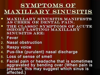 Symptoms ofSymptoms of
maxillary Sinusitismaxillary Sinusitis
 Maxillary sinusitis manifestsMaxillary sinusitis manifests
as cheek or dental pain.as cheek or dental pain.
 The classic symptoms of acuteThe classic symptoms of acute
(short lasting) Maxillary(short lasting) Maxillary
sinusitis are:sinusitis are:
1.1. FeverFever
2.2. Nasal obstructionNasal obstruction
3.3. Raspy voiceRaspy voice
4.4. Pus-like (purulent) nasal dischargePus-like (purulent) nasal discharge
5.5. Loss of sense of smellLoss of sense of smell
6.6. Facial pain or headache that is sometimesFacial pain or headache that is sometimes
aggravated by bending over (When pain isaggravated by bending over (When pain is
present, this may suggest which sinus ispresent, this may suggest which sinus is
affected.)affected.)
 