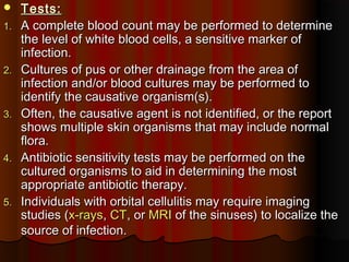  Tests:Tests:
1.1. A complete blood count may be performed to determineA complete blood count may be performed to determine
the level of white blood cells, a sensitive marker ofthe level of white blood cells, a sensitive marker of
infection.infection.
2.2. Cultures of pus or other drainage from the area ofCultures of pus or other drainage from the area of
infection and/or blood cultures may be performed toinfection and/or blood cultures may be performed to
identify the causative organism(s).identify the causative organism(s).
3.3. Often, the causative agent is not identified, or the reportOften, the causative agent is not identified, or the report
shows multiple skin organisms that may include normalshows multiple skin organisms that may include normal
flora.flora.
4.4. Antibiotic sensitivity tests may be performed on theAntibiotic sensitivity tests may be performed on the
cultured organisms to aid in determining the mostcultured organisms to aid in determining the most
appropriate antibiotic therapy.appropriate antibiotic therapy.
5.5. Individuals with orbital cellulitis may require imagingIndividuals with orbital cellulitis may require imaging
studies (studies (x-raysx-rays,, CTCT, or, or MRIMRI of the sinuses) to localize theof the sinuses) to localize the
source of infection.source of infection.
 
