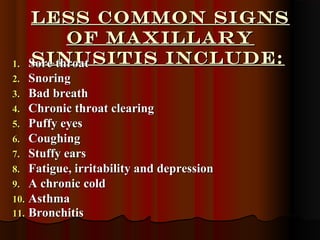 Less common signsLess common signs
of maxillaryof maxillary
sinusitis include:sinusitis include:1.1. Sore throatSore throat
2.2. SnoringSnoring
3.3. Bad breathBad breath
4.4. Chronic throat clearingChronic throat clearing
5.5. Puffy eyesPuffy eyes
6.6. CoughingCoughing
7.7. Stuffy earsStuffy ears
8.8. Fatigue, irritability and depressionFatigue, irritability and depression
9.9. A chronic coldA chronic cold
10.10. AsthmaAsthma
11.11. BronchitisBronchitis
 