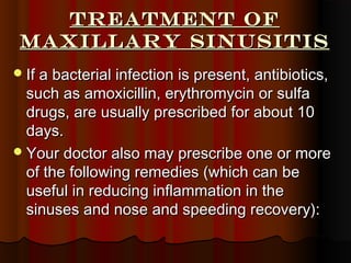 Treatment ofTreatment of
maxillary Sinusitismaxillary Sinusitis
If a bacterial infection is present, antibiotics,If a bacterial infection is present, antibiotics,
such as amoxicillin, erythromycin or sulfasuch as amoxicillin, erythromycin or sulfa
drugs, are usually prescribed for about 10drugs, are usually prescribed for about 10
days.days.
Your doctor also may prescribe one or moreYour doctor also may prescribe one or more
of the following remedies (which can beof the following remedies (which can be
useful in reducing inflammation in theuseful in reducing inflammation in the
sinuses and nose and speeding recovery):sinuses and nose and speeding recovery):
 