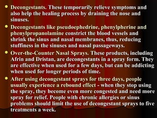  Decongestants.Decongestants. These temporarily relieve symptoms andThese temporarily relieve symptoms and
also help the healing process by draining the nose andalso help the healing process by draining the nose and
sinuses.sinuses.
 Decongestants like pseudoephedrine, phenylpherine andDecongestants like pseudoephedrine, phenylpherine and
phenylpropanolaminephenylpropanolamine constrict the blood vessels andconstrict the blood vessels and
shrink the sinus and nasal membranes, thus, reducingshrink the sinus and nasal membranes, thus, reducing
stuffiness in the sinuses and nasal passageways.stuffiness in the sinuses and nasal passageways.
 Over-the-Counter Nasal Sprays.Over-the-Counter Nasal Sprays. These products, includingThese products, including
Afrin and Dristan, are decongestants in a spray form. TheyAfrin and Dristan, are decongestants in a spray form. They
are effective when used for a few days, but can be addictingare effective when used for a few days, but can be addicting
when used for longer periods of time.when used for longer periods of time.
 After using decongestant sprays for three days, peopleAfter using decongestant sprays for three days, people
usually experience a rebound effectusually experience a rebound effect - when they stop using- when they stop using
the spray, they become even more congested and need morethe spray, they become even more congested and need more
spray for relief. People with chronic allergies or sinusspray for relief. People with chronic allergies or sinus
problems should limit the use of decongestant sprays to fiveproblems should limit the use of decongestant sprays to five
treatments a week.treatments a week.
 