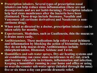  Prescription inhalersPrescription inhalers. Several types of prescription nasal. Several types of prescription nasal
inhalers can help reduce sinus inflammation (these are notinhalers can help reduce sinus inflammation (these are not
decongestants and are not habit-forming). Prescription inhalersdecongestants and are not habit-forming). Prescription inhalers
help heal sinus membranes after the bacteria have beenhelp heal sinus membranes after the bacteria have been
eliminated. These drugs include Beconase, Nasalide andeliminated. These drugs include Beconase, Nasalide and
Vancenase (all cortisone derivatives) and Nasalcrom (a non-Vancenase (all cortisone derivatives) and Nasalcrom (a non-
cortisone drug).cortisone drug).
 When used as directed by a doctor, prescription inhalers can beWhen used as directed by a doctor, prescription inhalers can be
taken safely for months.taken safely for months.
 Expectorants.Expectorants. Medicines, such as Guaifenesin, thin the mucus soMedicines, such as Guaifenesin, thin the mucus so
it drains more easily.it drains more easily.
 Antihistamines.Antihistamines. These medications help relieve nasal itchinessThese medications help relieve nasal itchiness
and inflammation by blocking the action of histamine, however,and inflammation by blocking the action of histamine, however,
they do not help mucus drain. Antihistamines includethey do not help mucus drain. Antihistamines include
chlorpheniramine, Hismanal, Seldane and Tavist.chlorpheniramine, Hismanal, Seldane and Tavist.
 Humidifiers and salt-water sprays.Humidifiers and salt-water sprays. Dry-air heating systems andDry-air heating systems and
air-conditioning can cause sinus membranes to dry out, crackair-conditioning can cause sinus membranes to dry out, crack
and become vulnerable to irritants, inflammation and infection.and become vulnerable to irritants, inflammation and infection.
Keeping a humidifier running in your home and office or usingKeeping a humidifier running in your home and office or using
an over-the-counter salt-water spray (inhaled through the nose)an over-the-counter salt-water spray (inhaled through the nose)
five or six times a day can provide dramatic relieffive or six times a day can provide dramatic relief..
 