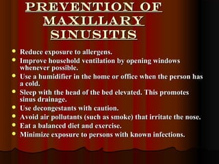 Prevention ofPrevention of
MAXILLARYMAXILLARY
SinusitisSinusitis
 Reduce exposure to allergens.Reduce exposure to allergens.
 Improve household ventilation by opening windowsImprove household ventilation by opening windows
whenever possible.whenever possible.
 Use a humidifier in the home or office when the person hasUse a humidifier in the home or office when the person has
a cold.a cold.
 Sleep with the head of the bed elevated. This promotesSleep with the head of the bed elevated. This promotes
sinus drainage.sinus drainage.
 Use decongestants with caution.Use decongestants with caution.
 Avoid air pollutants (such as smoke) that irritate the nose.Avoid air pollutants (such as smoke) that irritate the nose.
 Eat a balanced diet and exercise.Eat a balanced diet and exercise.
 Minimize exposure to persons with known infections.Minimize exposure to persons with known infections.
 