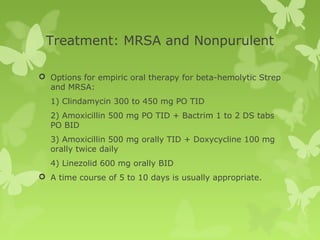 Treatment: MRSA and Nonpurulent
 Options for empiric oral therapy for beta-hemolytic Strep
and MRSA:
1) Clindamycin 300 to 450 mg PO TID
2) Amoxicillin 500 mg PO TID + Bactrim 1 to 2 DS tabs
PO BID
3) Amoxicillin 500 mg orally TID + Doxycycline 100 mg
orally twice daily
4) Linezolid 600 mg orally BID
 A time course of 5 to 10 days is usually appropriate.
 