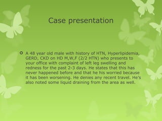 Case presentation
 A 48 year old male with history of HTN, Hyperlipidemia,
GERD, CKD on HD M,W,F (2/2 HTN) who presents to
your office with complaint of left leg swelling and
redness for the past 2-3 days. He states that this has
never happened before and that he his worried because
it has been worsening. He denies any recent travel. He’s
also noted some liquid draining from the area as well.
 