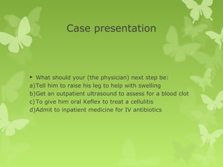 Case presentation
 What should your (the physician) next step be:
a)Tell him to raise his leg to help with swelling
b)Get an outpatient ultrasound to assess for a blood clot
c)To give him oral Keflex to treat a cellulitis
d)Admit to inpatient medicine for IV antibiotics
 