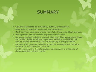 SUMMARY
 Cellulitis manifests as erythema, edema, and warmth.
 Diagnosis is based upon clinical manifestations.
 Most common causes are beta-hemolytic Strep and Staph aureus.
 Management should include supportive measures.
 For non-purulent cellulitis, empiric therapy of beta-hemolytic Strep
and MSSA. Patients with non-purulent cellulitis and MRSA risk
factors should be covered for beta-hemolytic Strep & MRSA.
 Patients with purulent cellulitis should be managed with empiric
therapy for infection due to MRSA.
 For those requiring hospitalization, Vancomycin is antibiotic of
choice pending culture results.
 