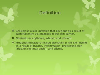 Definition
 Cellulitis is a skin infection that develops as a result of
bacterial entry via breaches in the skin barrier.
 Manifests as erythema, edema, and warmth.
 Predisposing factors include disruption to the skin barrier
as a result of trauma, inflammation, preexisting skin
infection (ie tinea pedis), and edema.
 