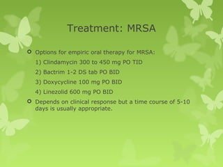 Treatment: MRSA
 Options for empiric oral therapy for MRSA:
1) Clindamycin 300 to 450 mg PO TID
2) Bactrim 1-2 DS tab PO BID
3) Doxycycline 100 mg PO BID
4) Linezolid 600 mg PO BID
 Depends on clinical response but a time course of 5-10
days is usually appropriate.
 